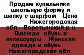 Продам купальники, школьную форму и шапку с шарфом › Цена ­ 100-250 - Нижегородская обл., Воротынский р-н Одежда, обувь и аксессуары » Женская одежда и обувь   . Нижегородская обл.